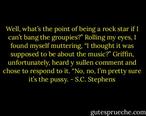 Well, what’s the point of being a rock star if I can’t bang the groupies?”<br />Rolling my eyes, I found myself muttering, “I thought it was supposed to be about the music?”<br />Griffin, unfortunately, heard y sullen comment and chose to respond to it. “No, no, I’m pretty sure it’s the pussy. - S.C. Stephens