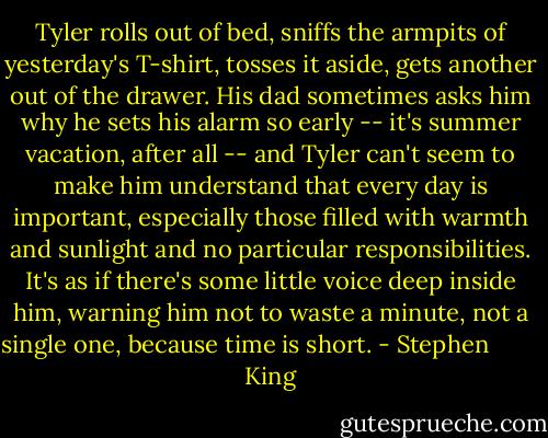 Tyler rolls out of bed, sniffs the armpits of yesterday's T-shirt, tosses it aside, gets another out of the drawer. His dad sometimes asks him why he sets his alarm so early -- it's summer vacation, after all -- and Tyler can't seem to make him understand that every day is important, especially those filled with warmth and sunlight and no particular responsibilities. It's as if there's some little voice deep inside him, warning him not to waste a minute, not a single one, because time is short. - Stephen         King