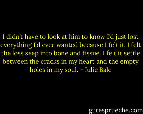 I didn’t have to look at him to know I’d just lost everything I’d ever wanted because I felt it. I felt the loss seep into bone and tissue. I felt it settle between the cracks in my heart and the empty holes in my soul. - Julie Bale