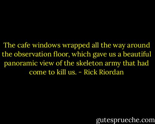 The cafe windows wrapped all the way around the observation floor, which gave us a beautiful panoramic view of the skeleton army that had come to kill us. - Rick Riordan