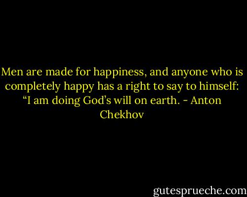 Men are made for happiness, and anyone who is completely happy has a right to say to himself: “I am doing God’s will on earth. - Anton Chekhov