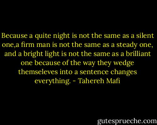 Because a quite night is not the same as a silent one,a firm man is not the same as a steady one, and a bright light is not the same as a brilliant one because of the way they wedge themseleves into a sentence changes everything. - Tahereh Mafi