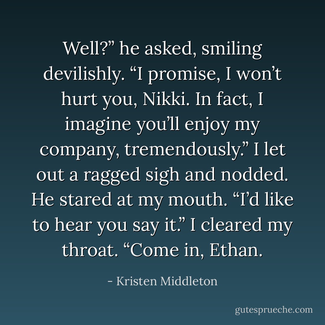 Well?” he asked, smiling devilishly. “I promise, I won’t hurt you, Nikki. In fact, I imagine you’ll enjoy my company, tremendously.”<br />I let out a ragged sigh and nodded.<br />He stared at my mouth. “I’d like to hear you say it.”<br />I cleared my throat. “Come in, Ethan. - Kristen Middleton