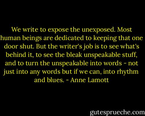 We write to expose the unexposed. Most human beings are dedicated to keeping that one door shut. But the writer's job is to see what's behind it, to see the bleak unspeakable stuff, and to turn the unspeakable into words - not just into any words but if we can, into rhythm and blues. - Anne Lamott
