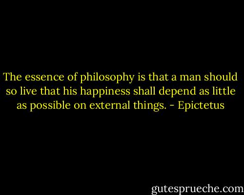 The essence of philosophy is that a man should so live that his happiness shall depend as little as possible on external things. - Epictetus