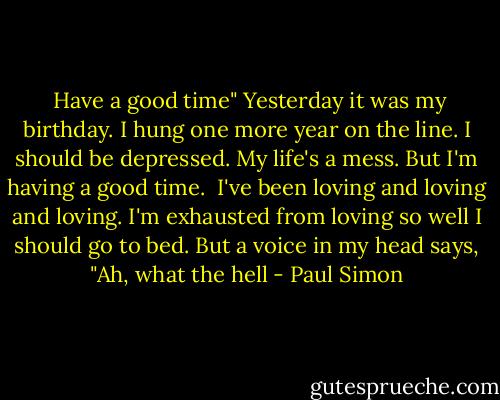 Have a good time"<br />Yesterday it was my birthday.<br />I hung one more year on the line.<br />I should be depressed.<br />My life's a mess.<br />But I'm having a good time.<br /><br />I've been loving and loving and loving.<br />I'm exhausted from loving so well<br />I should go to bed.<br />But a voice in my head says,<br />"Ah, what the hell - Paul Simon
