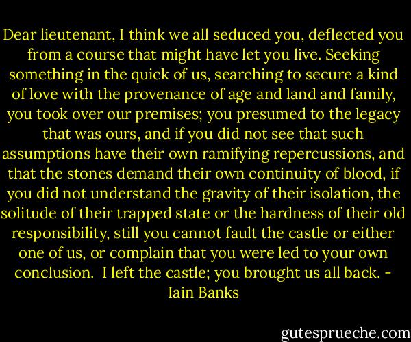 Dear lieutenant, I think we all seduced you, deflected you from a course that might have let you live. Seeking something in the quick of us, searching to secure a kind of love with the provenance of age and land and family, you took over our premises; you presumed to the legacy that was ours, and if you did not see that such assumptions have their own ramifying repercussions, and that the stones demand their own continuity of blood, if you did not understand the gravity of their isolation, the solitude of their trapped state or the hardness of their old responsibility, still you cannot fault the castle or either one of us, or complain that you were led to your own conclusion.<br /> I left the castle; you brought us all back. - Iain Banks