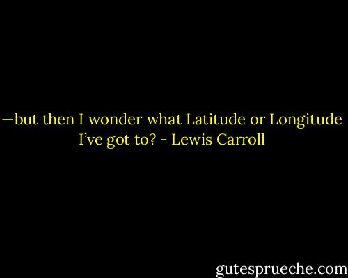 —but then I wonder what Latitude or Longitude I’ve got to? - Lewis Carroll