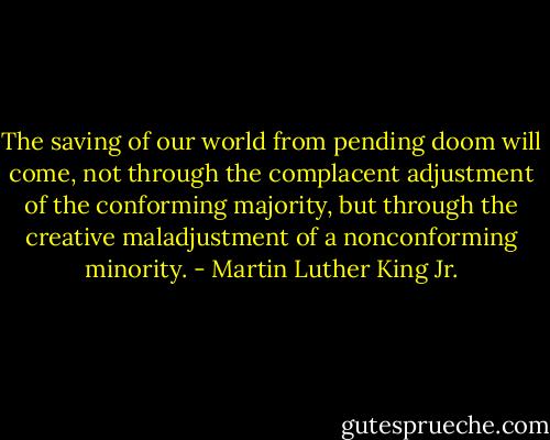 The saving of our world from pending doom will come, not through the complacent adjustment of the conforming majority, but through the creative maladjustment of a nonconforming minority. - Martin Luther King Jr.