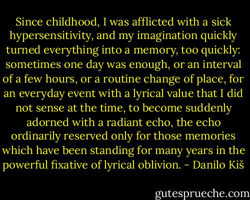 Since childhood, I was afflicted with a sick hypersensitivity, and my imagination quickly turned everything into a memory, too quickly: sometimes one day was enough, or an interval of a few hours, or a routine change of place, for an everyday event with a lyrical value that I did not sense at the time, to become suddenly adorned with a radiant echo, the echo ordinarily reserved only for those memories which have been standing for many years in the powerful fixative of lyrical oblivion. - Danilo Kiš