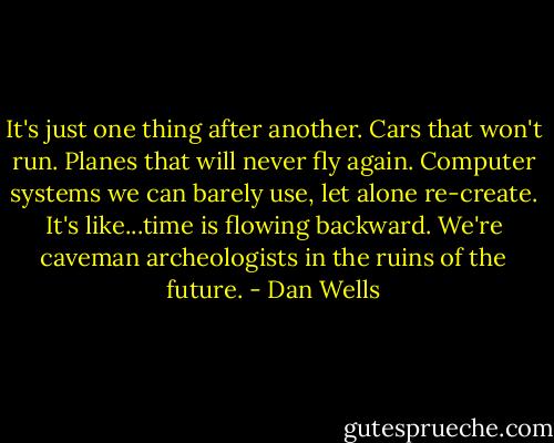 It's just one thing after another. Cars that won't run. Planes that will never fly again. Computer systems we can barely use, let alone re-create. It's like...time is flowing backward. We're caveman archeologists in the ruins of the future. - Dan Wells