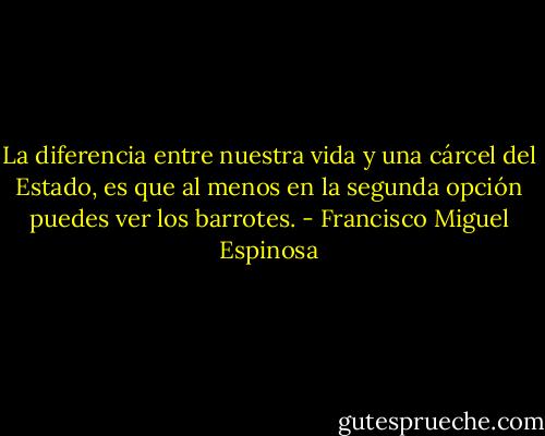 La diferencia entre nuestra vida y una cárcel del Estado, es que al menos en la segunda opción puedes ver los barrotes. - Francisco Miguel Espinosa