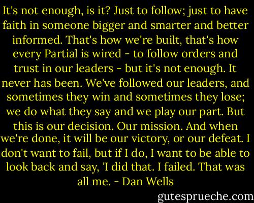 It's not enough, is it? Just to follow; just to have faith in someone bigger and smarter and better informed. That's how we're built, that's how every Partial is wired - to follow orders and trust in our leaders - but it's not enough. It never has been. We've followed our leaders, and sometimes they win and sometimes they lose; we do what they say and we play our part. But this is our decision. Our mission. And when we're done, it will be our victory, or our defeat. I don't want to fail, but if I do, I want to be able to look back and say, 'I did that. I failed. That was all me. - Dan Wells