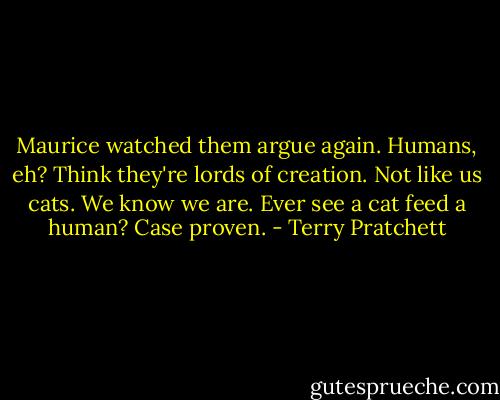 Maurice watched them argue again. Humans, eh? Think they're lords of creation. Not like us cats. We know we are. Ever see a cat feed a human? Case proven. - Terry Pratchett