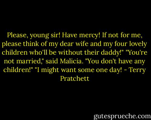 Please, young sir! Have mercy! If not for me, please think of my dear wife and my four lovely children who'll be without their daddy!"<br />"You're not married," said Malicia. "You don't have any children!"<br />"I might want some one day! - Terry Pratchett
