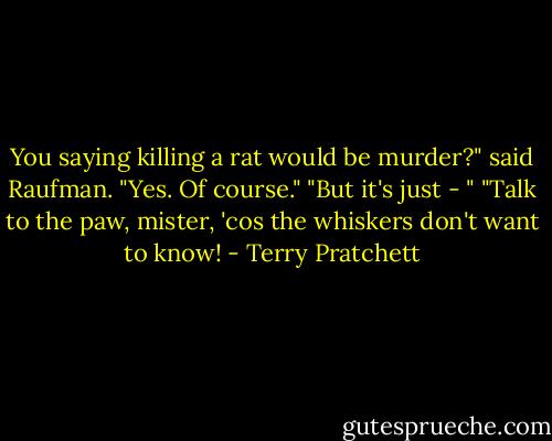 You saying killing a rat would be murder?" said Raufman.<br />"Yes. Of course."<br />"But it's just - "<br />"Talk to the paw, mister, 'cos the whiskers don't want to know! - Terry Pratchett