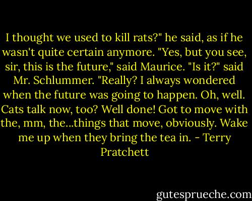 I thought we used to kill rats?" he said, as if he wasn't quite certain anymore.<br />"Yes, but you see, sir, this is the future," said Maurice.<br />"Is it?" said Mr. Schlummer. "Really? I always wondered when the future was going to happen. Oh, well. Cats talk now, too? Well done! Got to move with the, mm, the...things that move, obviously. Wake me up when they bring the tea in. - Terry Pratchett