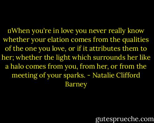	When you're in love you never really know whether your elation comes from the qualities of the one you love, or if it attributes them to her; whether the light which surrounds her like a halo comes from you, from her, or from the meeting of your sparks. - Natalie Clifford Barney