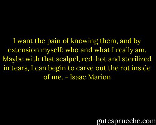 I want the pain of knowing them, and by extension myself: who and what I really am. Maybe with that scalpel, red-hot and sterilized in tears, I can begin to carve out the rot inside of me. - Isaac Marion