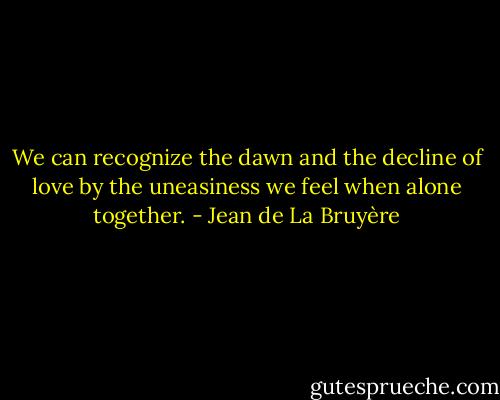 We can recognize the dawn and the decline of love by the uneasiness we feel when alone together. - Jean de La Bruyère