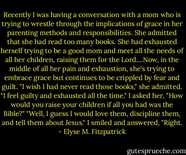 Recently I was having a conversation with a mom who is trying to wrestle through the implications of grace in her parenting methods and responsibilities. She admitted that she had read too many books. She had exhausted herself trying to be a good mom and meet all the needs of all her children, raising them for the Lord....Now, in the middle of all her pain and exhaustion, she's trying to embrace grace but continues to be crippled by fear and guilt. "I wish I had never read those books," she admitted. "I feel guilty and exhausted all the time." I asked her, "How would you raise your children if all you had was the Bible?" "Well, I guess I would love them, discipline them, and tell them about Jesus." I smiled and answered, "Right. - Elyse M. Fitzpatrick