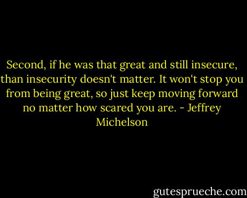 Second, if he was that great and still insecure, than insecurity doesn't matter. It won't stop you from being great, so just keep moving forward no matter how scared you are. - Jeffrey Michelson