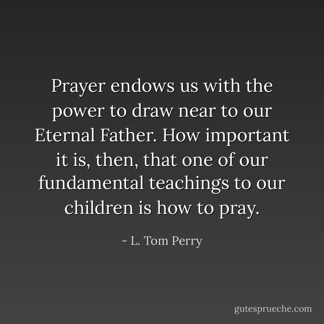 Prayer endows us with the power to draw near to our Eternal Father. How important it is, then, that one of our fundamental teachings to our children is how to pray. - L. Tom Perry