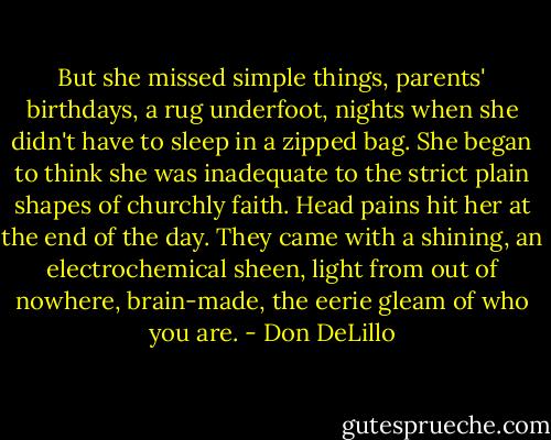 But she missed simple things, parents' birthdays, a rug underfoot, nights when she didn't have to sleep in a zipped bag. She began to think she was inadequate to the strict plain shapes of churchly faith. Head pains hit her at the end of the day. They came with a shining, an electrochemical sheen, light from out of nowhere, brain-made, the eerie gleam of who you are. - Don DeLillo