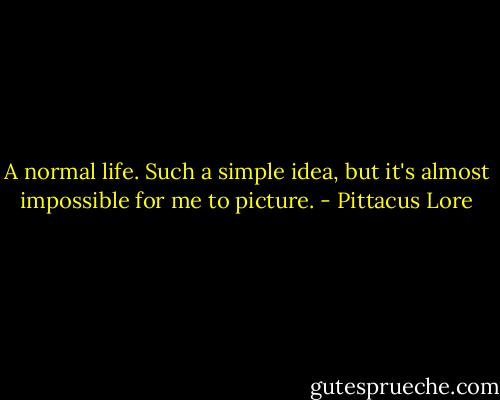 A normal life. Such a simple idea, but it's almost impossible for me to picture. - Pittacus Lore