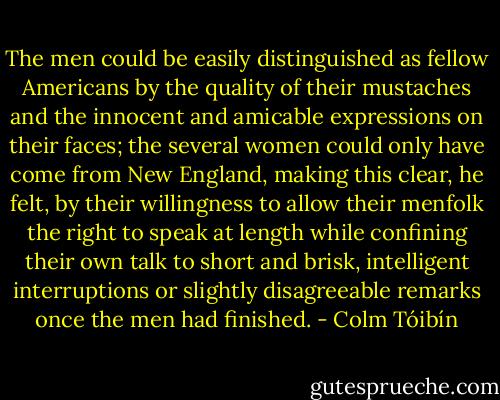 The men could be easily distinguished as fellow Americans by the quality of their mustaches and the innocent and amicable expressions on their faces; the several women could only have come from New England, making this clear, he felt, by their willingness to allow their menfolk the right to speak at length while confining their own talk to short and brisk, intelligent interruptions or slightly disagreeable remarks once the men had finished. - Colm Tóibín