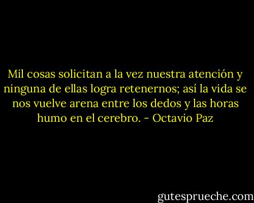 Mil cosas solicitan a la vez nuestra atención y ninguna de ellas logra retenernos; así la vida se nos vuelve arena entre los dedos y las horas humo en el cerebro. - Octavio Paz