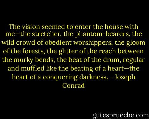 The vision seemed to enter the house with me—the stretcher, the phantom-bearers, the wild crowd of obedient worshippers, the gloom of the forests, the glitter of the reach between the murky bends, the beat of the drum, regular and muffled like the beating of a heart—the heart of a conquering darkness. - Joseph Conrad