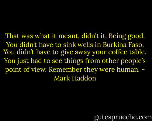 That was what it meant, didn’t it. Being good. You didn’t have to sink wells in Burkina Faso. You didn’t have to give away your coffee table. You just had to see things from other people’s point of view. Remember they were human. - Mark Haddon