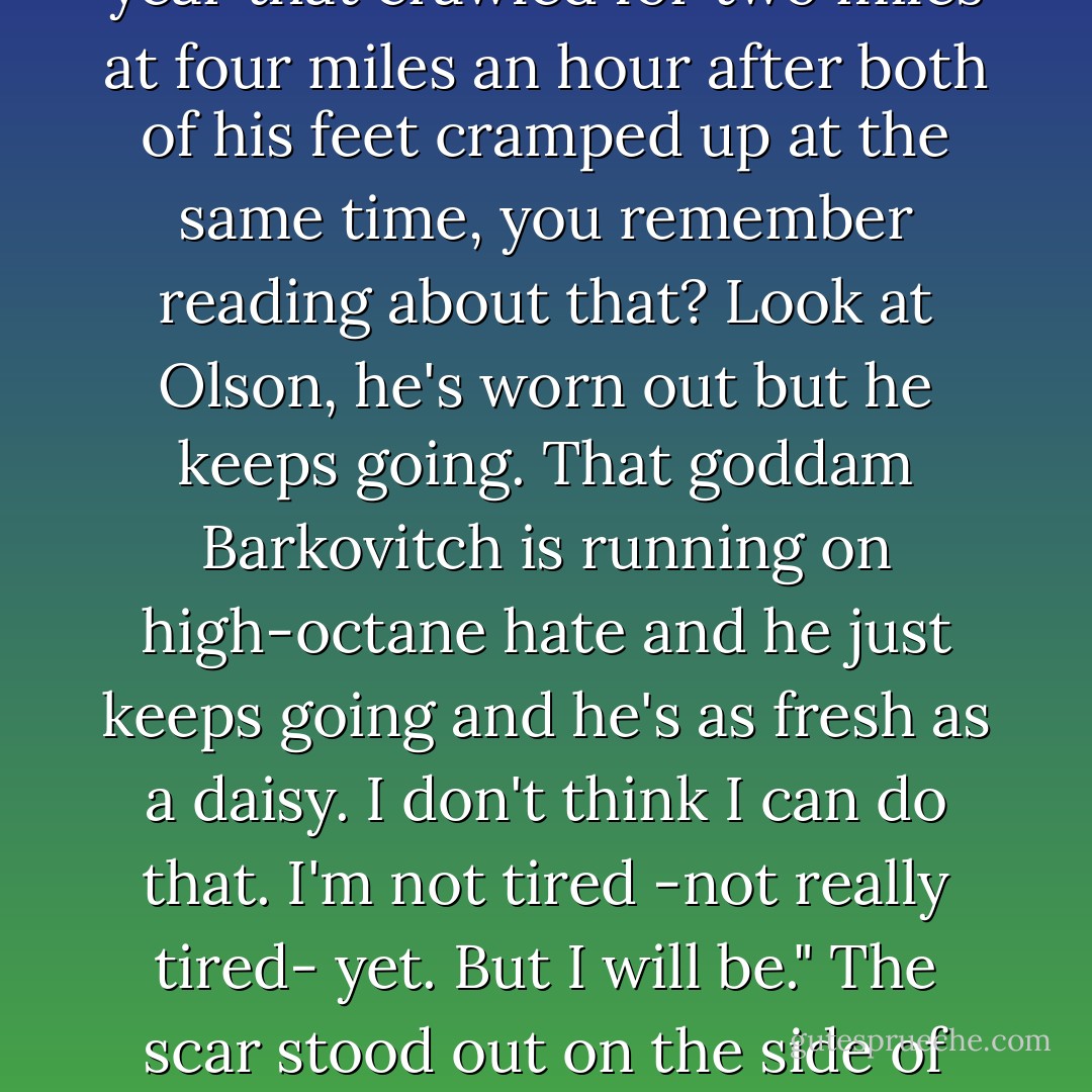 Some of these guys will go on walking long after the laws of biochemistry and handicapping have gone by the boards. There was a guy last year that crawled for two miles at four miles an hour after both of his feet cramped up at the same time, you remember reading about that? Look at Olson, he's worn out but he keeps going. That goddam Barkovitch is running on high-octane hate and he just keeps going and he's as fresh as a daisy. I don't think I can do that. I'm not tired -not really tired- yet. But I will be." The scar stood out on the side of his haggard face as he looked ahead into the darkness "And I think... when I get tired enough... I think I'll just sit down - Stephen King