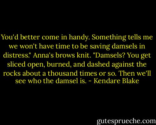 You'd better come in handy. Something tells me we won't have time to be saving damsels in distress."<br />Anna's brows knit. "Damsels? You get sliced open, burned, and dashed against the rocks about a thousand times or so. Then we'll see who the damsel is. - Kendare Blake