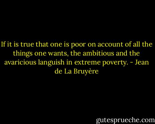 If it is true that one is poor on account of all the things one wants, the ambitious and the avaricious languish in extreme poverty. - Jean de La Bruyère