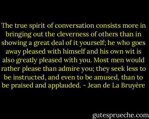 The true spirit of conversation consists more in bringing out the cleverness of others than in showing a great deal of it yourself; he who goes away pleased with himself and his own wit is also greatly pleased with you. Most men would rather please than admire you; they seek less to be instructed, and even to be amused, than to be praised and applauded. - Jean de La Bruyère