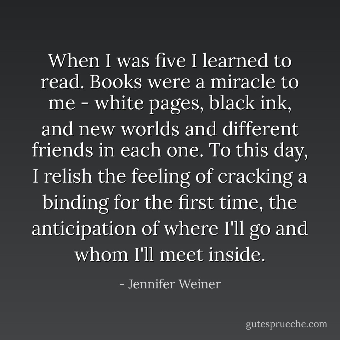 When I was five I learned to read. Books were a miracle to me - white pages, black ink, and new worlds and different friends in each one. To this day, I relish the feeling of cracking a binding for the first time, the anticipation of where I'll go and whom I'll meet inside. - Jennifer Weiner
