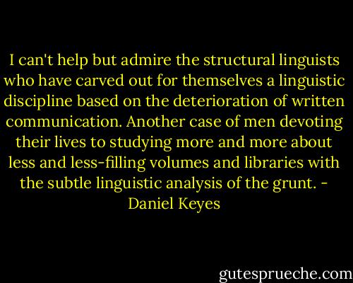 I can't help but admire the structural linguists who have carved out for<br />themselves a linguistic discipline based on the deterioration of written<br />communication. Another case of men devoting their lives to studying more and more about less and less-filling volumes and libraries with the subtle linguistic analysis of the grunt. - Daniel Keyes