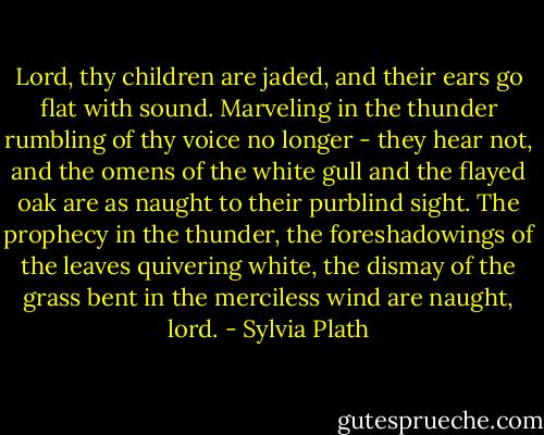 Lord, thy children are jaded, and their ears go flat with sound. Marveling in the thunder rumbling of thy voice no longer - they hear not, and the omens of the white gull and the flayed oak are as naught to their purblind sight. The prophecy in the thunder, the foreshadowings of the leaves quivering white, the dismay of the grass bent in the merciless wind are naught, lord. - Sylvia Plath
