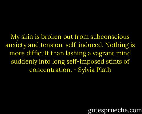 My skin is broken out from subconscious anxiety and tension, self-induced. Nothing is more difficult than lashing a vagrant mind suddenly into long self-imposed stints of concentration. - Sylvia Plath