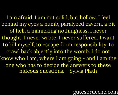 I am afraid. I am not solid, but hollow. I feel behind my eyes a numb, paralyzed cavern, a pit of hell, a mimicking nothingness. I never thought, I never wrote, I never suffered. I want to kill myself, to escape from responsibility, to crawl back abjectly into the womb. I do not know who I am, where I am going - and I am the one who has to decide the answers to these hideous questions. - Sylvia Plath