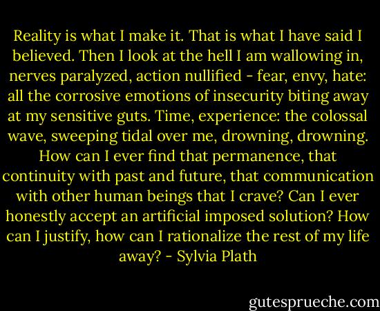 Reality is what I make it. That is what I have said I believed. Then I look at the hell I am wallowing in, nerves paralyzed, action nullified - fear, envy, hate: all the corrosive emotions of insecurity biting away at my sensitive guts. Time, experience: the colossal wave, sweeping tidal over me, drowning, drowning. How can I ever find that permanence, that continuity with past and future, that communication with other human beings that I crave? Can I ever honestly accept an artificial imposed solution? How can I justify, how can I rationalize the rest of my life away? - Sylvia Plath
