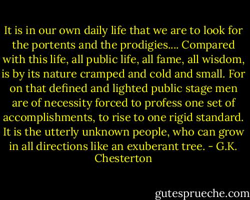 It is in our own daily life that we are to look for the portents and the prodigies.... Compared with this life, all public life, all fame, all wisdom, is by its nature cramped and cold and small. For on that defined and lighted public stage men are of necessity forced to profess one set of accomplishments, to rise to one rigid standard. It is the utterly unknown people, who can grow in all directions like an exuberant tree. - G.K. Chesterton