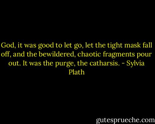 God, it was good to let go, let the tight mask fall off, and the bewildered, chaotic fragments pour out. It was the purge, the catharsis. - Sylvia Plath