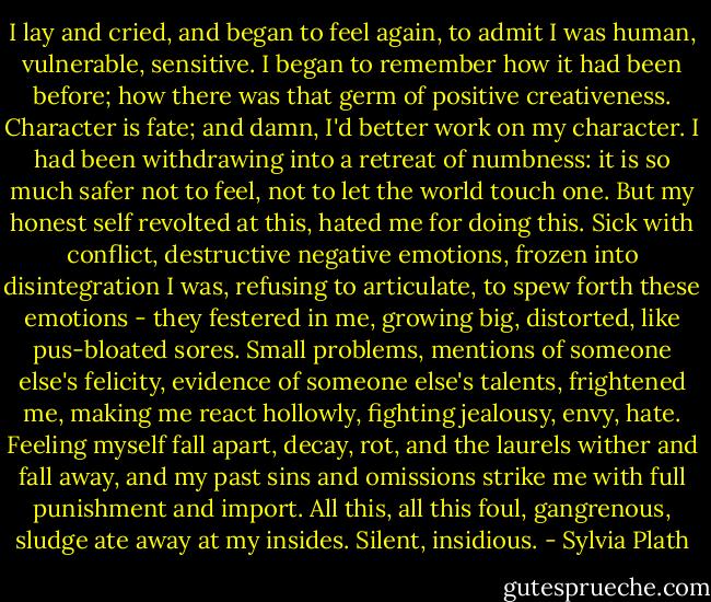 I lay and cried, and began to feel again, to admit I was human, vulnerable, sensitive. I began to remember how it had been before; how there was that germ of positive creativeness. Character is fate; and damn, I'd better work on my character. I had been withdrawing into a retreat of numbness: it is so much safer not to feel, not to let the world touch one. But my honest self revolted at this, hated me for doing this. Sick with conflict, destructive negative emotions, frozen into disintegration I was, refusing to articulate, to spew forth these emotions - they festered in me, growing big, distorted, like pus-bloated sores. Small problems, mentions of someone else's felicity, evidence of someone else's talents, frightened me, making me react hollowly, fighting jealousy, envy, hate. Feeling myself fall apart, decay, rot, and the laurels wither and fall away, and my past sins and omissions strike me with full punishment and import. All this, all this foul, gangrenous, sludge ate away at my insides. Silent, insidious. - Sylvia Plath