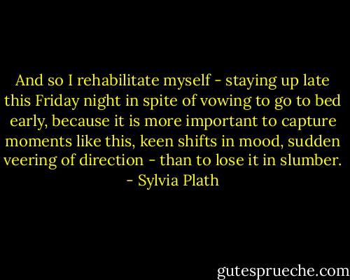 And so I rehabilitate myself - staying up late this Friday night in spite of vowing to go to bed early, because it is more important to capture moments like this, keen shifts in mood, sudden veering of direction - than to lose it in slumber. - Sylvia Plath