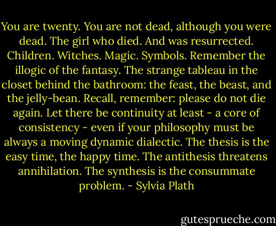 You are twenty. You are not dead, although you were dead. The girl who died. And was resurrected. Children. Witches. Magic. Symbols. Remember the illogic of the fantasy. The strange tableau in the closet behind the bathroom: the feast, the beast, and the jelly-bean. Recall, remember: please do not die again. Let there be continuity at least - a core of consistency - even if your philosophy must be always a moving dynamic dialectic. The thesis is the easy time, the happy time. The antithesis threatens annihilation. The synthesis is the consummate problem. - Sylvia Plath