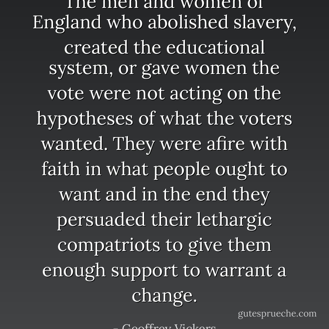 The men and women of England who abolished slavery, created the educational system, or gave women the vote were not acting on the hypotheses of what the voters wanted. They were afire with faith in what people ought to want and in the end they persuaded their lethargic compatriots to give them enough support to warrant a change. - Geoffrey Vickers