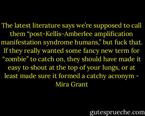 The latest literature says we’re supposed to call them “post-Kellis-Amberlee amplification manifestation syndrome humans,” but fuck that. If they really wanted some fancy new term for “zombie” to catch on, they should have made it easy to shout at the top of your lungs, or at least made sure it formed a catchy acronym - Mira Grant